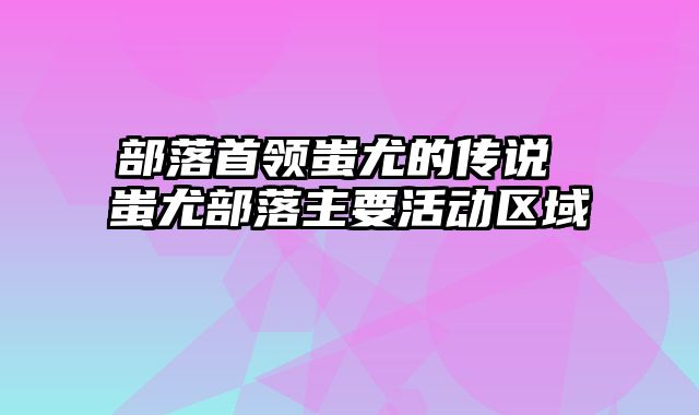 部落首领蚩尤的传说 蚩尤部落主要活动区域