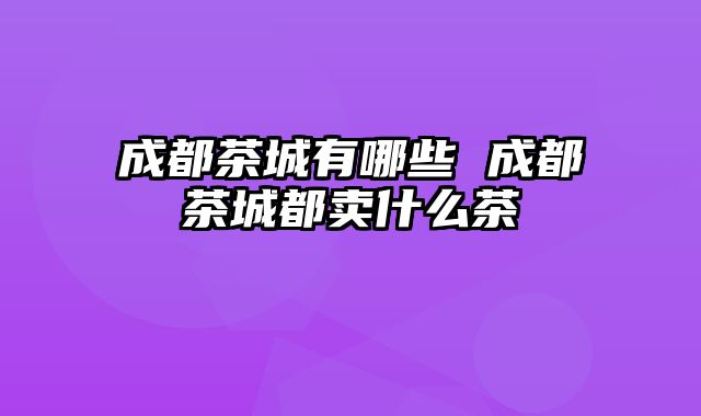 成都茶城有哪些 成都茶城都卖什么茶