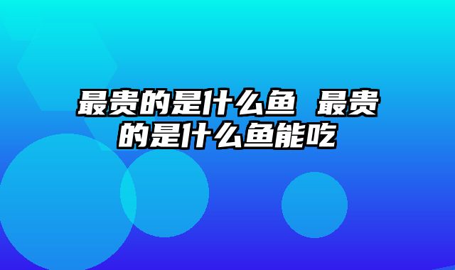 最贵的是什么鱼 最贵的是什么鱼能吃