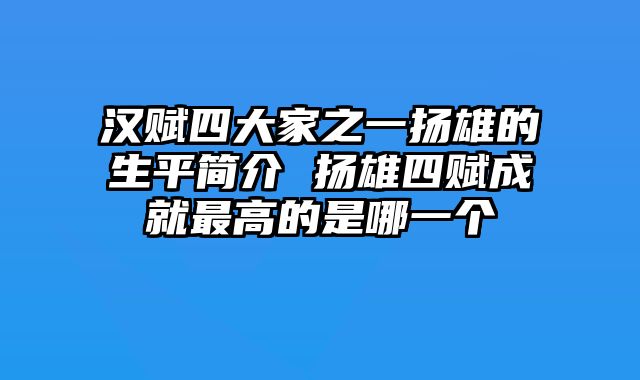 汉赋四大家之一扬雄的生平简介 扬雄四赋成就最高的是哪一个