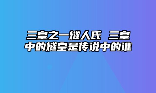 三皇之一燧人氏 三皇中的燧皇是传说中的谁