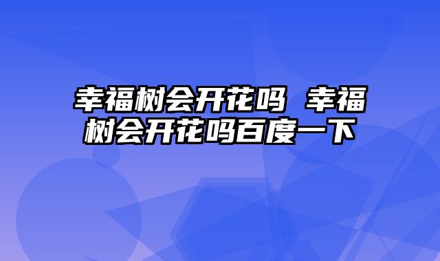 幸福树会开花吗 幸福树会开花吗百度一下