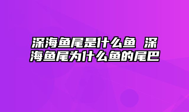 深海鱼尾是什么鱼 深海鱼尾为什么鱼的尾巴