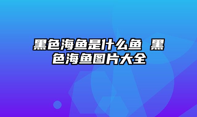 黑色海鱼是什么鱼 黑色海鱼图片大全