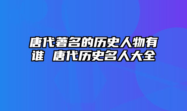 唐代著名的历史人物有谁 唐代历史名人大全