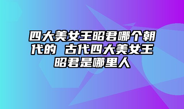 四大美女王昭君哪个朝代的 古代四大美女王昭君是哪里人