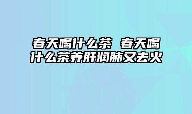 春天喝什么茶 春天喝什么茶养肝润肺又去火