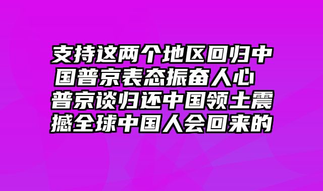 支持这两个地区回归中国普京表态振奋人心 普京谈归还中国领土震撼全球中国人会回来的