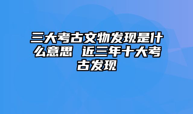 三大考古文物发现是什么意思 近三年十大考古发现