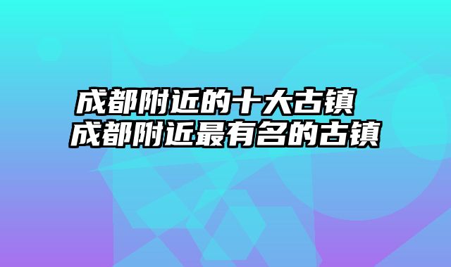 成都附近的十大古镇 成都附近最有名的古镇