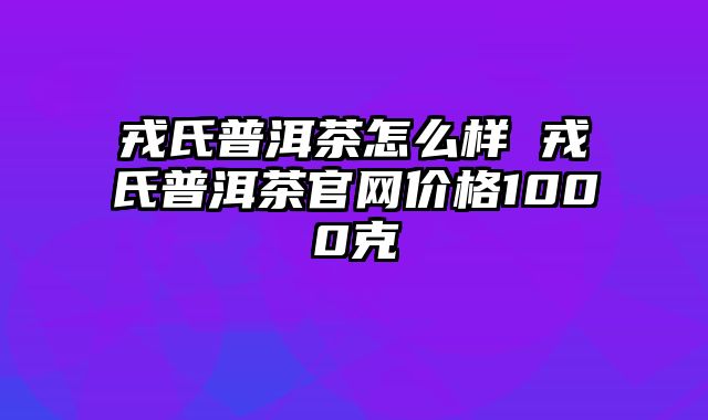 戎氏普洱茶怎么样 戎氏普洱茶官网价格1000克