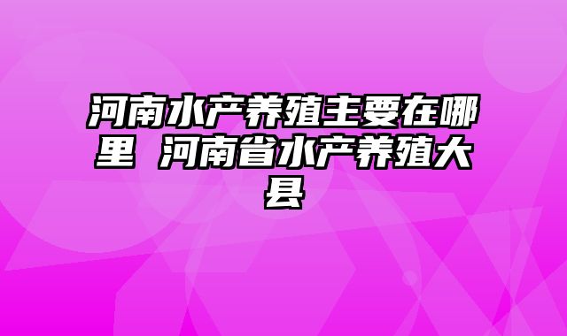 河南水产养殖主要在哪里 河南省水产养殖大县