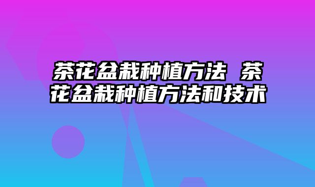 茶花盆栽种植方法 茶花盆栽种植方法和技术