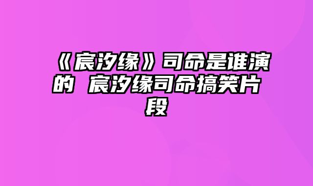 《宸汐缘》司命是谁演的 宸汐缘司命搞笑片段