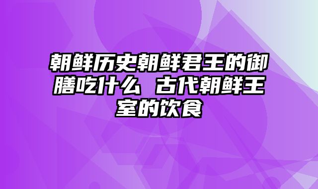 朝鲜历史朝鲜君王的御膳吃什么 古代朝鲜王室的饮食