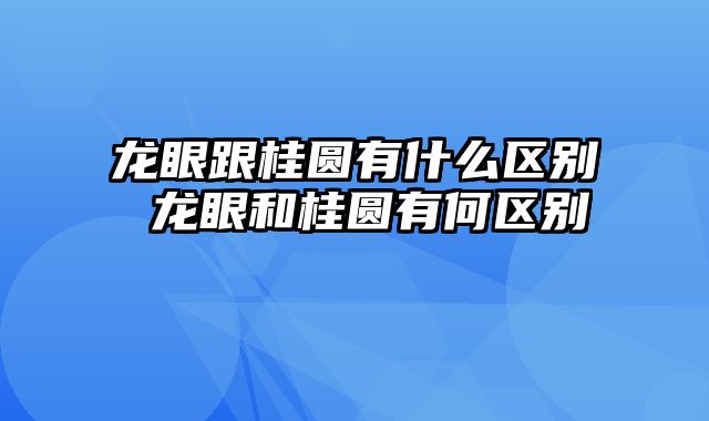 龙眼跟桂圆有什么区别 龙眼和桂圆有何区别