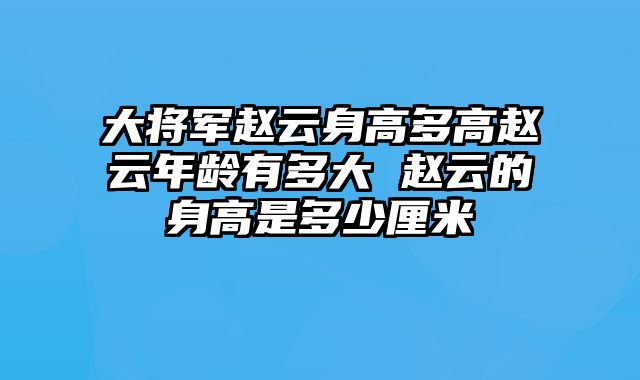 大将军赵云身高多高赵云年龄有多大 赵云的身高是多少厘米