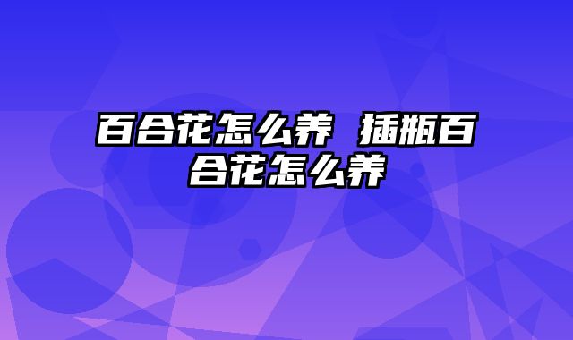 百合花怎么养 插瓶百合花怎么养