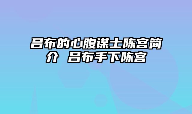 吕布的心腹谋士陈宫简介 吕布手下陈宫