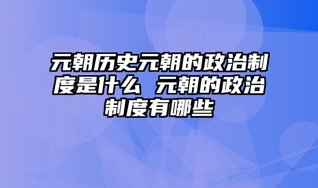 元朝历史元朝的政治制度是什么 元朝的政治制度有哪些