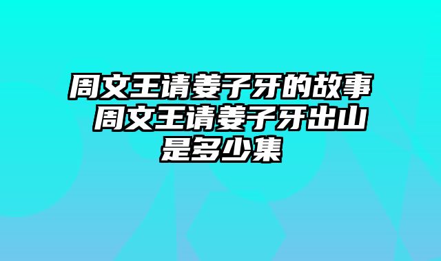 周文王请姜子牙的故事 周文王请姜子牙出山是多少集