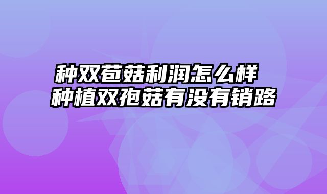 种双苞菇利润怎么样 种植双孢菇有没有销路