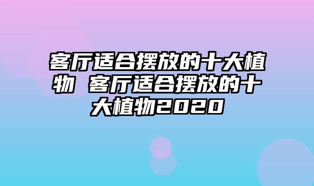 客厅适合摆放的十大植物 客厅适合摆放的十大植物2020