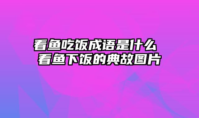 看鱼吃饭成语是什么 看鱼下饭的典故图片