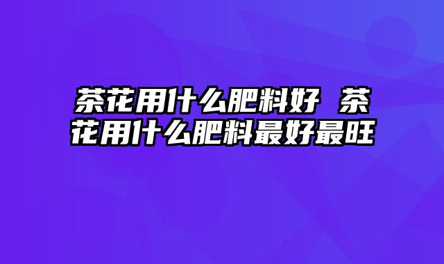 茶花用什么肥料好 茶花用什么肥料最好最旺