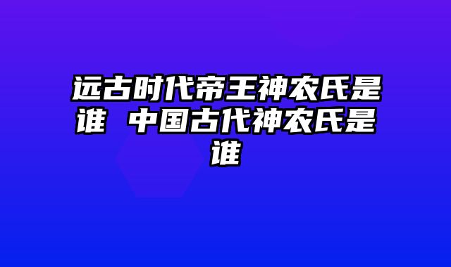 远古时代帝王神农氏是谁 中国古代神农氏是谁