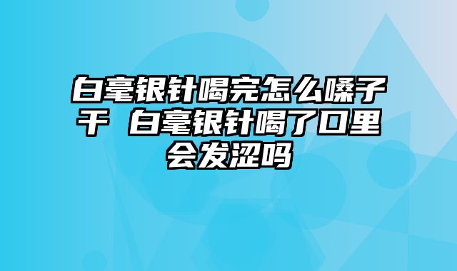 白毫银针喝完怎么嗓子干 白毫银针喝了口里会发涩吗