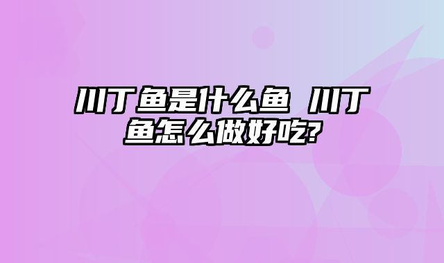 川丁鱼是什么鱼 川丁鱼怎么做好吃?