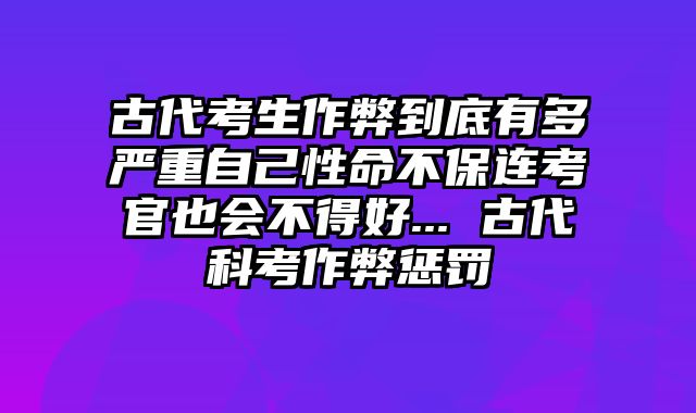 古代考生作弊到底有多严重自己性命不保连考官也会不得好... 古代科考作弊惩罚