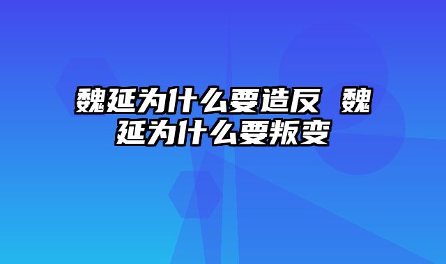 魏延为什么要造反 魏延为什么要叛变