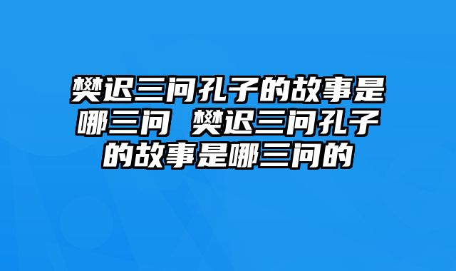 樊迟三问孔子的故事是哪三问 樊迟三问孔子的故事是哪三问的