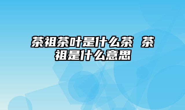 茶祖茶叶是什么茶 茶祖是什么意思