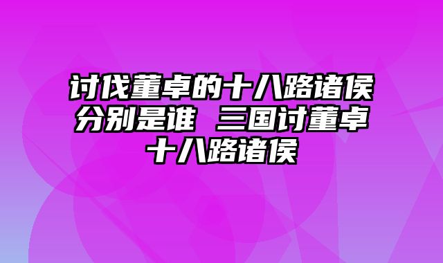 讨伐董卓的十八路诸侯分别是谁 三国讨董卓十八路诸侯