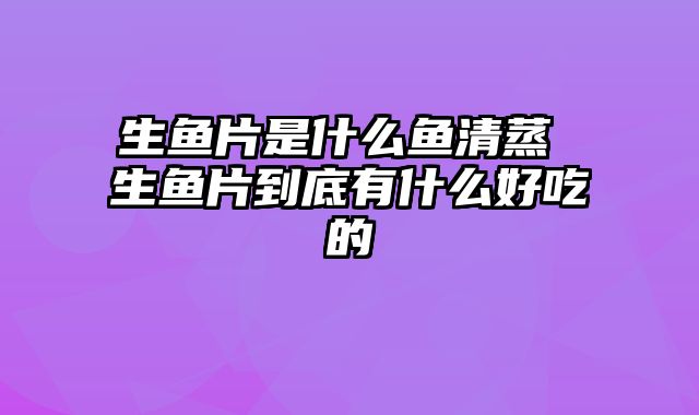 生鱼片是什么鱼清蒸 生鱼片到底有什么好吃的