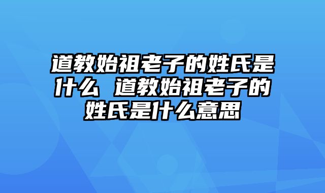 道教始祖老子的姓氏是什么 道教始祖老子的姓氏是什么意思