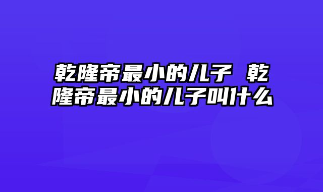 乾隆帝最小的儿子 乾隆帝最小的儿子叫什么