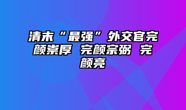 清末“最强”外交官完颜崇厚 完颜宗弼 完颜亮