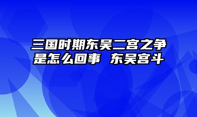 三国时期东吴二宫之争是怎么回事 东吴宫斗