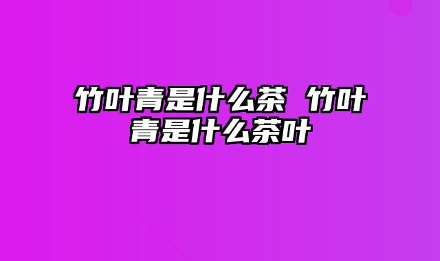 竹叶青是什么茶 竹叶青是什么茶叶