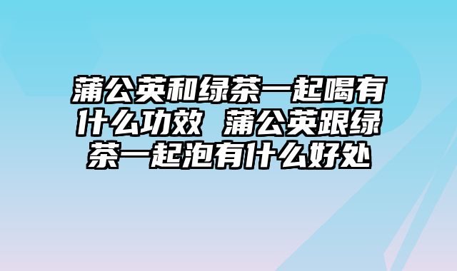 蒲公英和绿茶一起喝有什么功效 蒲公英跟绿茶一起泡有什么好处