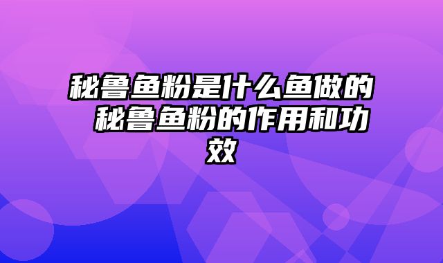 秘鲁鱼粉是什么鱼做的 秘鲁鱼粉的作用和功效