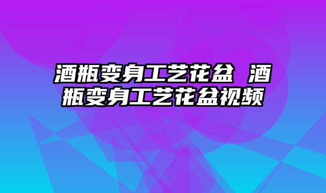 酒瓶变身工艺花盆 酒瓶变身工艺花盆视频 