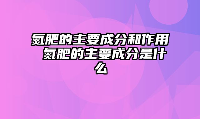 氮肥的主要成分和作用 氮肥的主要成分是什么