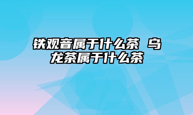 铁观音属于什么茶 乌龙茶属于什么茶