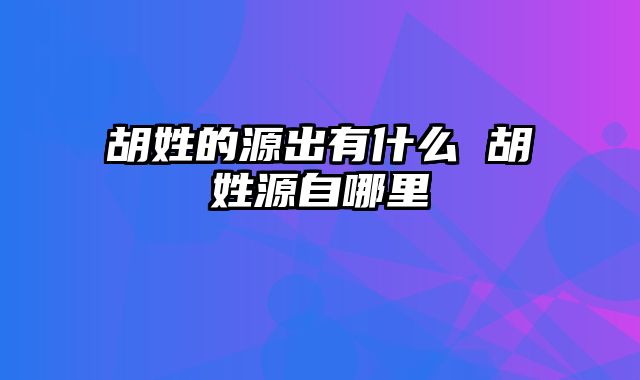 胡姓的源出有什么 胡姓源自哪里