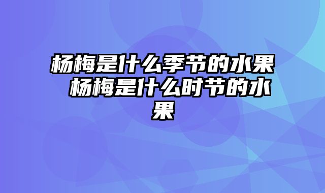 杨梅是什么季节的水果 杨梅是什么时节的水果